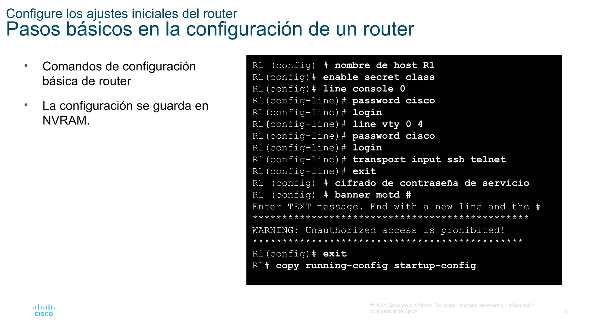 5
© 2021 Cisco y/o sus filiales. Todos los derechos reservados. Información
confidencial de Cisco
Configure los ajustes iniciales del router
Pasos básicos en la configuración de un router
• Comandos de configuración
básica de router
• La configuración se guarda en
NVRAM.
R1 (config) # nombre de host R1
R1(config)# enable secret class
R1(config)# line console 0
R1(config-line)# password cisco
R1(config-line)# login
R1(config-line)# line vty 0 4
R1(config-line)# password cisco
R1(config-line)# login
R1(config-line)# transport input ssh telnet
R1(config-line)# exit
R1 (config) # cifrado de contraseña de servicio
R1 (config) # banner motd #
Enter TEXT message. End with a new line and the #
***********************************************
WARNING: Unauthorized access is prohibited!
**********************************************
R1(config)# exit
R1# copy running-config startup-config
 