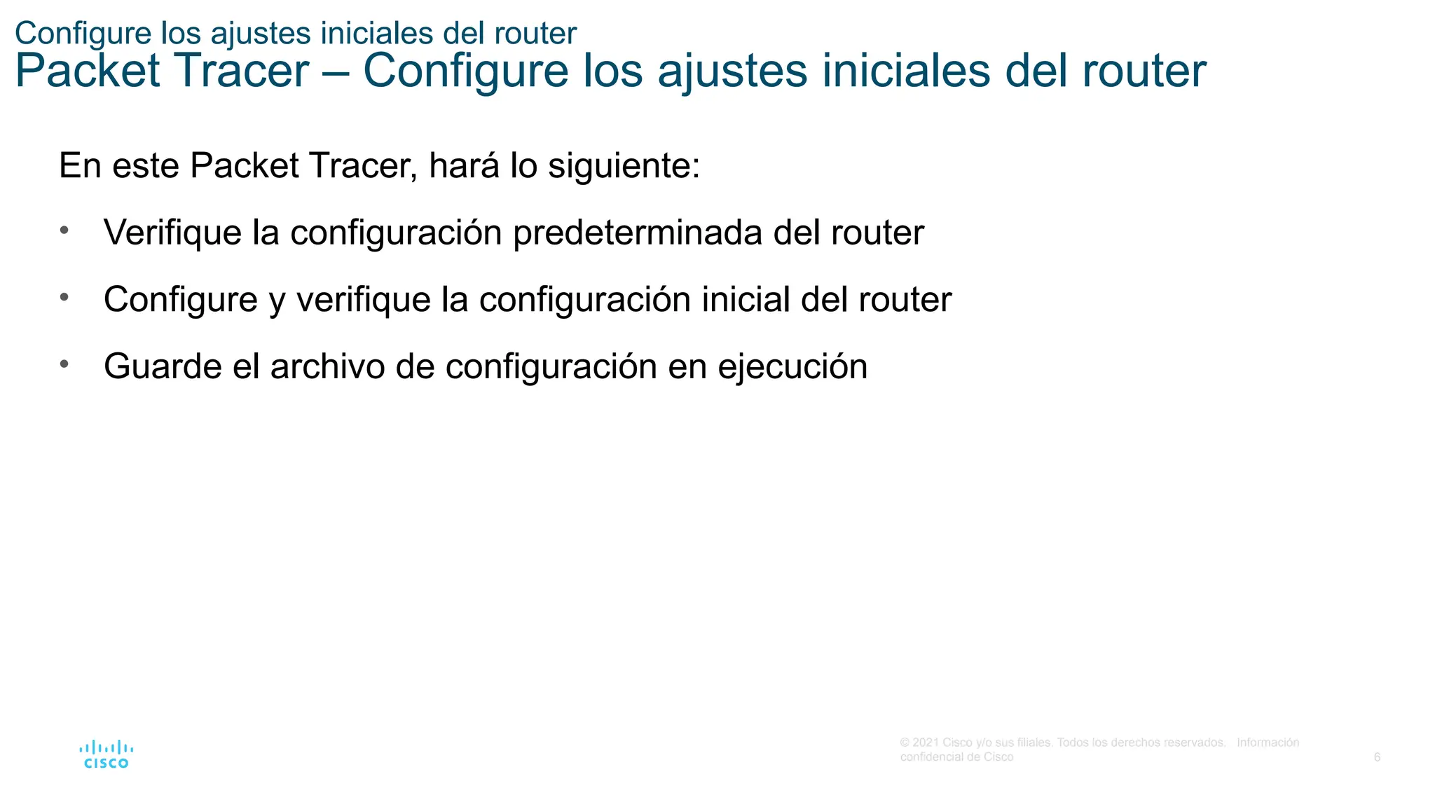 6
© 2021 Cisco y/o sus filiales. Todos los derechos reservados. Información
confidencial de Cisco
Configure los ajustes iniciales del router
Packet Tracer – Configure los ajustes iniciales del router
En este Packet Tracer, hará lo siguiente:
• Verifique la configuración predeterminada del router
• Configure y verifique la configuración inicial del router
• Guarde el archivo de configuración en ejecución
 