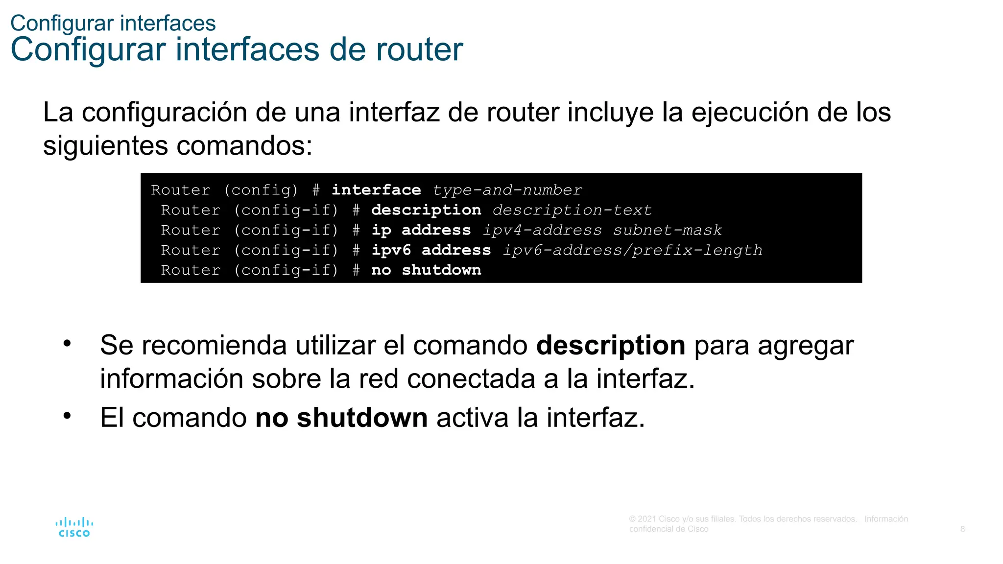 8
© 2021 Cisco y/o sus filiales. Todos los derechos reservados. Información
confidencial de Cisco
Configurar interfaces
Configurar interfaces de router
La configuración de una interfaz de router incluye la ejecución de los
siguientes comandos:
Router (config) # interface type-and-number
Router (config-if) # description description-text
Router (config-if) # ip address ipv4-address subnet-mask
Router (config-if) # ipv6 address ipv6-address/prefix-length
Router (config-if) # no shutdown
• Se recomienda utilizar el comando description para agregar
información sobre la red conectada a la interfaz.
• El comando no shutdown activa la interfaz.
 