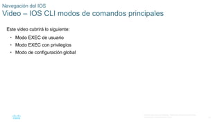 24
© 2016 Cisco y/o sus afiliados. Todos los derechos reservados.
Información confidencial de Cisco
Navegación del IOS
Video – IOS CLI modos de comandos principales
Este video cubrirá lo siguiente:
• Modo EXEC de usuario
• Modo EXEC con privilegios
• Modo de configuración global
 