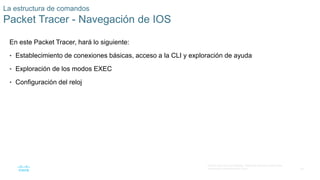 38
© 2016 Cisco y/o sus afiliados. Todos los derechos reservados.
Información confidencial de Cisco
La estructura de comandos
Packet Tracer - Navegación de IOS
En este Packet Tracer, hará lo siguiente:
• Establecimiento de conexiones básicas, acceso a la CLI y exploración de ayuda
• Exploración de los modos EXEC
• Configuración del reloj
 