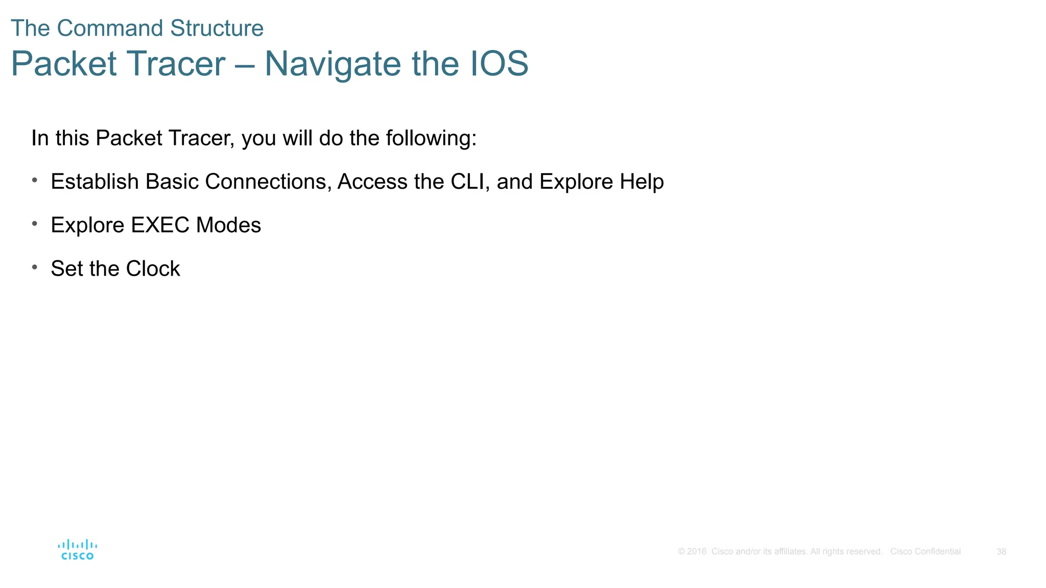 38
© 2016 Cisco and/or its affiliates. All rights reserved. Cisco Confidential
The Command Structure
Packet Tracer – Navigate the IOS
In this Packet Tracer, you will do the following:
• Establish Basic Connections, Access the CLI, and Explore Help
• Explore EXEC Modes
• Set the Clock
 