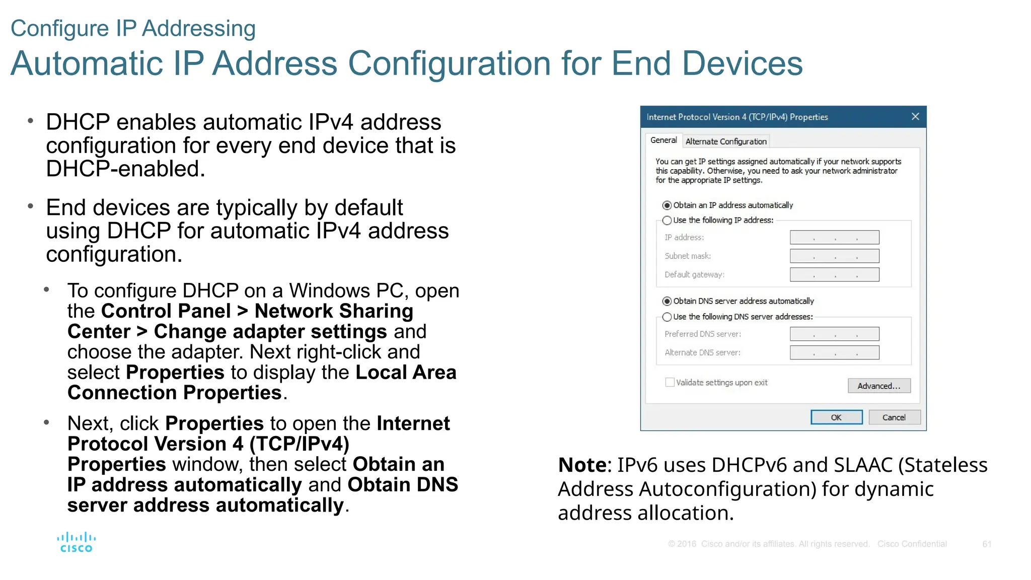 61
© 2016 Cisco and/or its affiliates. All rights reserved. Cisco Confidential
Configure IP Addressing
Automatic IP Address Configuration for End Devices
• DHCP enables automatic IPv4 address
configuration for every end device that is
DHCP-enabled.
• End devices are typically by default
using DHCP for automatic IPv4 address
configuration.
• To configure DHCP on a Windows PC, open
the Control Panel > Network Sharing
Center > Change adapter settings and
choose the adapter. Next right-click and
select Properties to display the Local Area
Connection Properties.
• Next, click Properties to open the Internet
Protocol Version 4 (TCP/IPv4)
Properties window, then select Obtain an
IP address automatically and Obtain DNS
server address automatically.
Note: IPv6 uses DHCPv6 and SLAAC (Stateless
Address Autoconfiguration) for dynamic
address allocation.
 