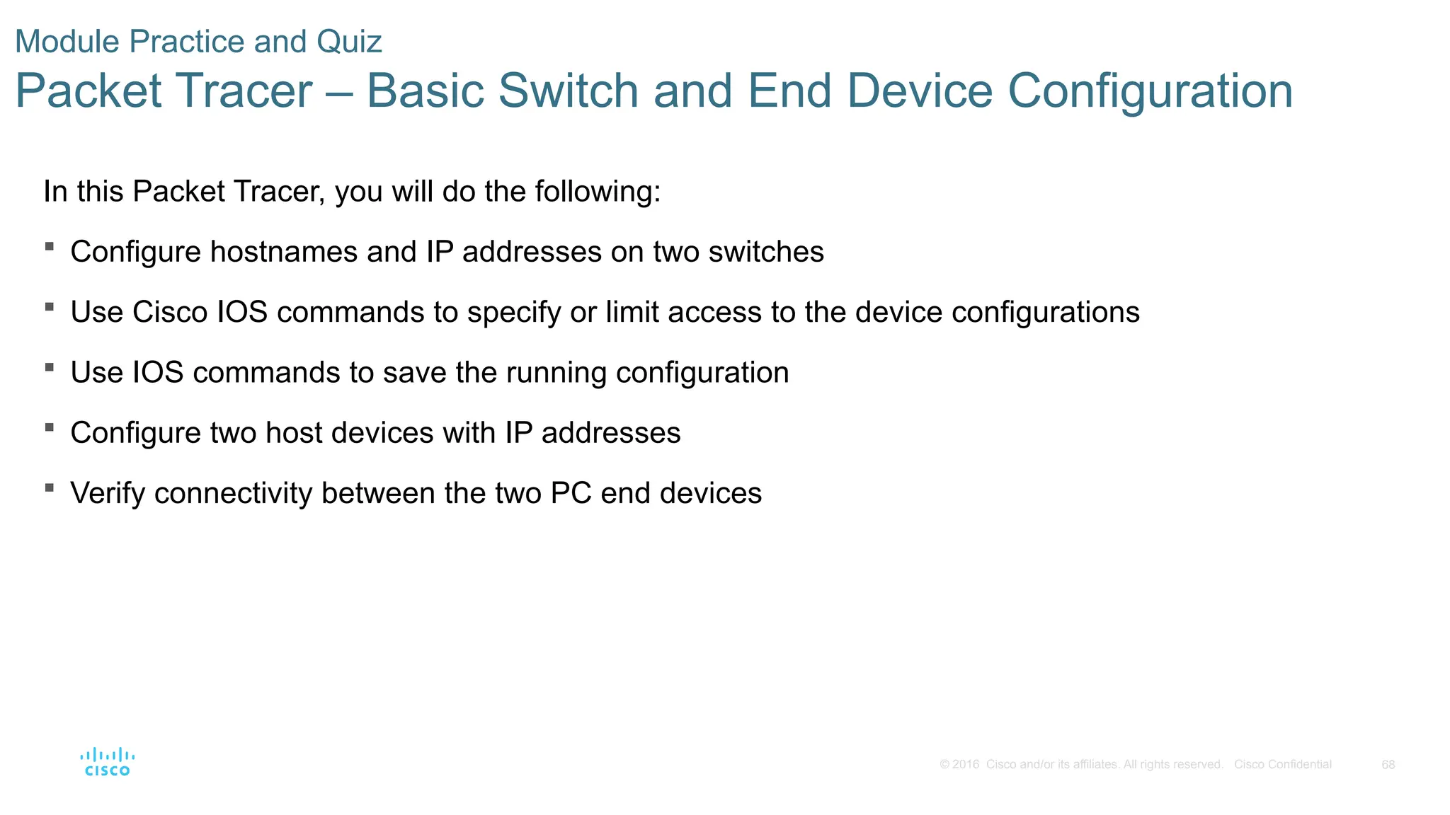 68
© 2016 Cisco and/or its affiliates. All rights reserved. Cisco Confidential
Module Practice and Quiz
Packet Tracer – Basic Switch and End Device Configuration
In this Packet Tracer, you will do the following:
 Configure hostnames and IP addresses on two switches
 Use Cisco IOS commands to specify or limit access to the device configurations
 Use IOS commands to save the running configuration
 Configure two host devices with IP addresses
 Verify connectivity between the two PC end devices
 