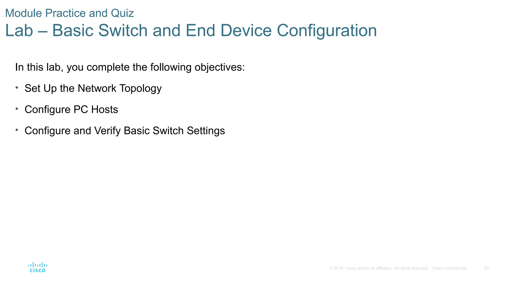 69
© 2016 Cisco and/or its affiliates. All rights reserved. Cisco Confidential
Module Practice and Quiz
Lab – Basic Switch and End Device Configuration
In this lab, you complete the following objectives:
• Set Up the Network Topology
• Configure PC Hosts
• Configure and Verify Basic Switch Settings
 