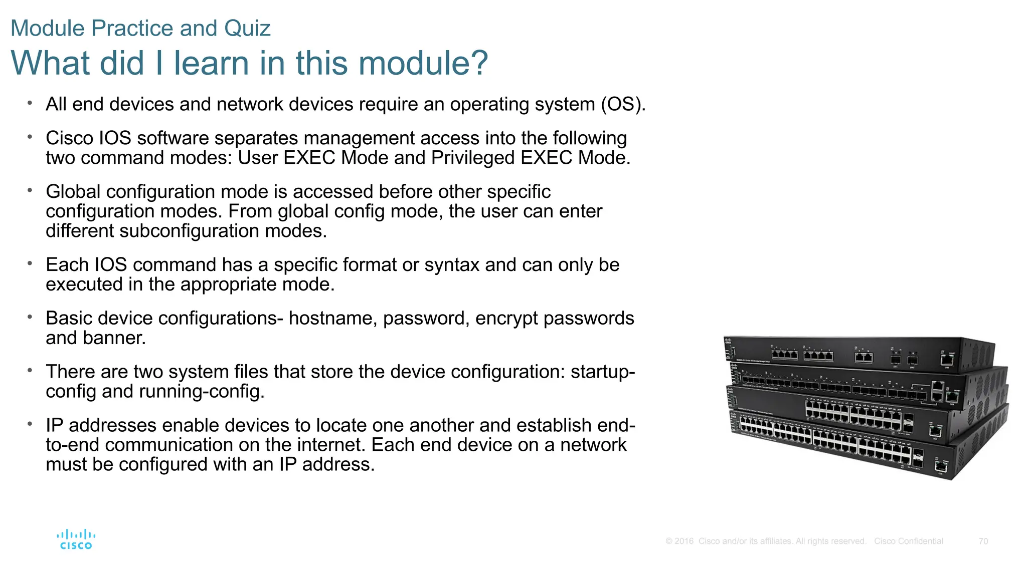 70
© 2016 Cisco and/or its affiliates. All rights reserved. Cisco Confidential
Module Practice and Quiz
What did I learn in this module?
• All end devices and network devices require an operating system (OS).
• Cisco IOS software separates management access into the following
two command modes: User EXEC Mode and Privileged EXEC Mode.
• Global configuration mode is accessed before other specific
configuration modes. From global config mode, the user can enter
different subconfiguration modes.
• Each IOS command has a specific format or syntax and can only be
executed in the appropriate mode.
• Basic device configurations- hostname, password, encrypt passwords
and banner.
• There are two system files that store the device configuration: startup-
config and running-config.
• IP addresses enable devices to locate one another and establish end-
to-end communication on the internet. Each end device on a network
must be configured with an IP address.
 