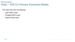 24
© 2016 Cisco and/or its affiliates. All rights reserved. Cisco Confidential
IOS Navigation
Video – IOS CLI Primary Command Modes
This video will cover the following:
• User EXEC mode
• Privilege EXEC mode
• Global Config mode
 
