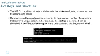 34
© 2016 Cisco and/or its affiliates. All rights reserved. Cisco Confidential
The Command Structure
Hot Keys and Shortcuts
• The IOS CLI provides hot keys and shortcuts that make configuring, monitoring, and
troubleshooting easier.
• Commands and keywords can be shortened to the minimum number of characters
that identify a unique selection. For example, the configure command can be
shortened to conf because configure is the only command that begins with conf.
 