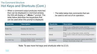 36
© 2016 Cisco and/or its affiliates. All rights reserved. Cisco Confidential
The Command Structure
Hot Keys and Shortcuts (Cont.)
• When a command output produces more text
than can be displayed in a terminal window,
the IOS will display a “--More--” prompt. The
table below describes the keystrokes that
can be used when this prompt is displayed.
• The table below lists commands that can
be used to exit out of an operation.
Note: To see more hot keys and shortcuts refer to 2.3.5.
Keystroke Description
Ctrl-C
When in any configuration mode, ends the
configuration mode and returns to privileged EXEC
mode.
Ctrl-Z
When in any configuration mode, ends the
configuration mode and returns to privileged EXEC
mode.
Ctrl-Shift-6
All-purpose break sequence used to abort DNS
lookups, traceroutes, pings, etc.
Keystroke Description
Enter Key Displays the next line.
Space Bar Displays the next screen.
Any other key
Ends the display string, returning to
privileged EXEC mode.
 