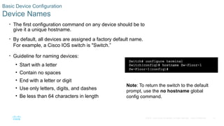 41
© 2016 Cisco and/or its affiliates. All rights reserved. Cisco Confidential
Basic Device Configuration
Device Names
• The first configuration command on any device should be to
give it a unique hostname.
• By default, all devices are assigned a factory default name.
For example, a Cisco IOS switch is "Switch.”
• Guideline for naming devices:
• Start with a letter
• Contain no spaces
• End with a letter or digit
• Use only letters, digits, and dashes
• Be less than 64 characters in length
Note: To return the switch to the default
prompt, use the no hostname global
config command.
 
