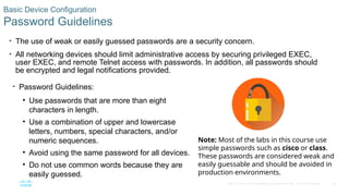 42
© 2016 Cisco and/or its affiliates. All rights reserved. Cisco Confidential
Basic Device Configuration
Password Guidelines
• The use of weak or easily guessed passwords are a security concern.
• All networking devices should limit administrative access by securing privileged EXEC,
user EXEC, and remote Telnet access with passwords. In addition, all passwords should
be encrypted and legal notifications provided.
• Password Guidelines:
• Use passwords that are more than eight
characters in length.
• Use a combination of upper and lowercase
letters, numbers, special characters, and/or
numeric sequences.
• Avoid using the same password for all devices.
• Do not use common words because they are
easily guessed.
Note: Most of the labs in this course use
simple passwords such as cisco or class.
These passwords are considered weak and
easily guessable and should be avoided in
production environments.
 