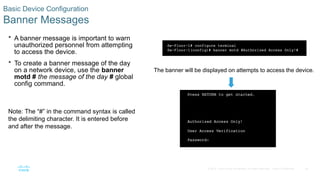 46
© 2016 Cisco and/or its affiliates. All rights reserved. Cisco Confidential
Basic Device Configuration
Banner Messages
 A banner message is important to warn
unauthorized personnel from attempting
to access the device.
 To create a banner message of the day
on a network device, use the banner
motd # the message of the day # global
config command.
Note: The “#” in the command syntax is called
the delimiting character. It is entered before
and after the message.
The banner will be displayed on attempts to access the device.
 