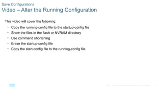 51
© 2016 Cisco and/or its affiliates. All rights reserved. Cisco Confidential
Save Configurations
Video – Alter the Running Configuration
This video will cover the following:
• Copy the running-config file to the startup-config file
• Show the files in the flash or NVRAM directory
• Use command shortening
• Erase the startup-config file
• Copy the start-config file to the running-config file
 