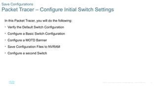 54
© 2016 Cisco and/or its affiliates. All rights reserved. Cisco Confidential
Save Configurations
Packet Tracer – Configure Initial Switch Settings
In this Packet Tracer, you will do the following:
• Verify the Default Switch Configuration
• Configure a Basic Switch Configuration
• Configure a MOTD Banner
• Save Configuration Files to NVRAM
• Configure a second Switch
 