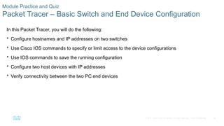 68
© 2016 Cisco and/or its affiliates. All rights reserved. Cisco Confidential
Module Practice and Quiz
Packet Tracer – Basic Switch and End Device Configuration
In this Packet Tracer, you will do the following:
 Configure hostnames and IP addresses on two switches
 Use Cisco IOS commands to specify or limit access to the device configurations
 Use IOS commands to save the running configuration
 Configure two host devices with IP addresses
 Verify connectivity between the two PC end devices
 