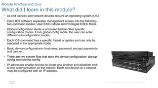 70
© 2016 Cisco and/or its affiliates. All rights reserved. Cisco Confidential
Module Practice and Quiz
What did I learn in this module?
• All end devices and network devices require an operating system (OS).
• Cisco IOS software separates management access into the following
two command modes: User EXEC Mode and Privileged EXEC Mode.
• Global configuration mode is accessed before other specific
configuration modes. From global config mode, the user can enter
different subconfiguration modes.
• Each IOS command has a specific format or syntax and can only be
executed in the appropriate mode.
• Basic device configurations- hostname, password, encrypt passwords
and banner.
• There are two system files that store the device configuration: startup-
config and running-config.
• IP addresses enable devices to locate one another and establish end-
to-end communication on the internet. Each end device on a network
must be configured with an IP address.
 