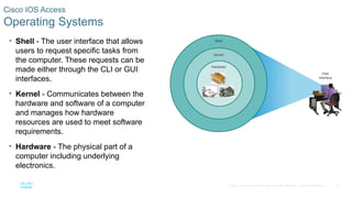 16
© 2016 Cisco and/or its affiliates. All rights reserved. Cisco Confidential
Cisco IOS Access
Operating Systems
• Shell - The user interface that allows
users to request specific tasks from
the computer. These requests can be
made either through the CLI or GUI
interfaces.
• Kernel - Communicates between the
hardware and software of a computer
and manages how hardware
resources are used to meet software
requirements.
• Hardware - The physical part of a
computer including underlying
electronics.
 