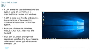 17
© 2016 Cisco and/or its affiliates. All rights reserved. Cisco Confidential
Cisco IOS Access
GUI
• A GUI allows the user to interact with the
system using an environment of
graphical icons, menus, and windows.
• A GUI is more user-friendly and requires
less knowledge of the underlying
command structure that controls the
system.
• Examples of these are: Windows,
macOS, Linux KDE, Apple iOS and
Android.
• GUIs can fail, crash, or simply not
operate as specified. For these reasons,
network devices are typically accessed
through a CLI.
 