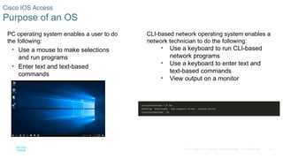 18
© 2016 Cisco and/or its affiliates. All rights reserved. Cisco Confidential
Cisco IOS Access
Purpose of an OS
PC operating system enables a user to do
the following:
• Use a mouse to make selections
and run programs
• Enter text and text-based
commands
• View output on a monitor
CLI-based network operating system enables a
network technician to do the following:
• Use a keyboard to run CLI-based
network programs
• Use a keyboard to enter text and
text-based commands
• View output on a monitor
 
