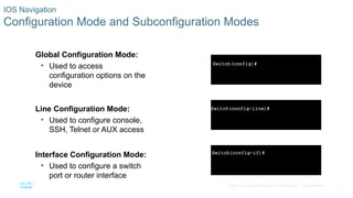 11
© 2016 Cisco and/or its affiliates. All rights reserved. Cisco Confidential
IOS Navigation
Configuration Mode and Subconfiguration Modes
Global Configuration Mode:
• Used to access
configuration options on the
device
Line Configuration Mode:
• Used to configure console,
SSH, Telnet or AUX access
Interface Configuration Mode:
• Used to configure a switch
port or router interface
 