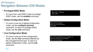 13
© 2016 Cisco and/or its affiliates. All rights reserved. Cisco Confidential
IOS Navigation
Navigation Between IOS Modes
 Privileged EXEC Mode:
• To move from user EXEC mode to privilege
EXEC mode, use the enabled command.
 Global Configuration Mode:
• To move in and out of global configuration
mode, use the configure terminal
command. To return to privilege EXEC
mode, use the exit command.
 Line Configuration Mode:
• To move in and out of line configuration
mode, use the line command followed by
the management line type. To return to
global configuration mode, use the exit
command.
 