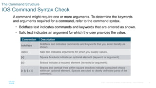 18
© 2016 Cisco and/or its affiliates. All rights reserved. Cisco Confidential
The Command Structure
IOS Command Syntax Check
A command might require one or more arguments. To determine the keywords
and arguments required for a command, refer to the command syntax.
• Boldface text indicates commands and keywords that are entered as shown.
• Italic text indicates an argument for which the user provides the value.
Convention Description
boldface
Boldface text indicates commands and keywords that you enter literally as
shown.
italics Italic text indicates arguments for which you supply values.
[x] Square brackets indicate an optional element (keyword or argument).
{x} Braces indicate a required element (keyword or argument).
[x {y | z }]
Braces and vertical lines within square brackets indicate a required choice
within an optional element. Spaces are used to clearly delineate parts of the
command.
 