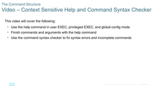 21
© 2016 Cisco and/or its affiliates. All rights reserved. Cisco Confidential
The Command Structure
Video – Context Sensitive Help and Command Syntax Checker
This video will cover the following:
• Use the help command in user EXEC, privileged EXEC, and global config mode
• Finish commands and arguments with the help command
• Use the command syntax checker to fix syntax errors and incomplete commands
 