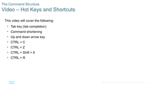 25
© 2016 Cisco and/or its affiliates. All rights reserved. Cisco Confidential
The Command Structure
Video – Hot Keys and Shortcuts
This video will cover the following:
• Tab key (tab completion)
• Command shortening
• Up and down arrow key
• CTRL + C
• CTRL + Z
• CTRL + Shift + 6
• CTRL + R
 