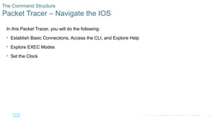 26
© 2016 Cisco and/or its affiliates. All rights reserved. Cisco Confidential
The Command Structure
Packet Tracer – Navigate the IOS
In this Packet Tracer, you will do the following:
• Establish Basic Connections, Access the CLI, and Explore Help
• Explore EXEC Modes
• Set the Clock
 