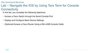 27
© 2016 Cisco and/or its affiliates. All rights reserved. Cisco Confidential
The Command Structure
Lab – Navigate the IOS by Using Tera Term for Console
Connectivity
In this lab, you complete the following objectives:
• Access a Cisco Switch through the Serial Console Port
• Display and Configure Basic Device Settings
• (Optional) Access a Cisco Router Using a Mini-USB Console Cable
 