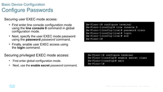 31
© 2016 Cisco and/or its affiliates. All rights reserved. Cisco Confidential
Basic Device Configuration
Configure Passwords
Securing user EXEC mode access:
• First enter line console configuration mode
using the line console 0 command in global
configuration mode.
• Next, specify the user EXEC mode password
using the password password command.
• Finally, enable user EXEC access using
the login command.
Securing privileged EXEC mode access:
• First enter global configuration mode.
• Next, use the enable secret password command.
 