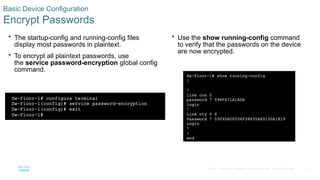 33
© 2016 Cisco and/or its affiliates. All rights reserved. Cisco Confidential
Basic Device Configuration
Encrypt Passwords
 The startup-config and running-config files
display most passwords in plaintext.
 To encrypt all plaintext passwords, use
the service password-encryption global config
command.
 Use the show running-config command
to verify that the passwords on the device
are now encrypted.
 