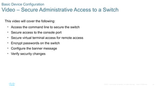 35
© 2016 Cisco and/or its affiliates. All rights reserved. Cisco Confidential
Basic Device Configuration
Video – Secure Administrative Access to a Switch
This video will cover the following:
• Access the command line to secure the switch
• Secure access to the console port
• Secure virtual terminal access for remote access
• Encrypt passwords on the switch
• Configure the banner message
• Verify security changes
 