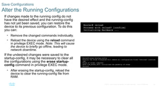 38
© 2016 Cisco and/or its affiliates. All rights reserved. Cisco Confidential
Save Configurations
Alter the Running Configurations
If changes made to the running config do not
have the desired effect and the running-config
has not yet been saved, you can restore the
device to its previous configuration. To do this
you can:
• Remove the changed commands individually.
• Reload the device using the reload command
in privilege EXEC mode. Note: This will cause
the device to briefly go offline, leading to
network downtime.
If the undesired changes were saved to the
startup-config, it may be necessary to clear all
the configurations using the erase startup-
config command in privilege EXEC mode.
• After erasing the startup-config, reload the
device to clear the running-config file from
RAM.
 