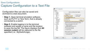 40
© 2016 Cisco and/or its affiliates. All rights reserved. Cisco Confidential
Save Configurations
Capture Configuration to a Text File
Configuration files can also be saved and
archived to a text document.
• Step 1. Open terminal emulation software,
such as PuTTY or Tera Term, that is already
connected to a switch.
• Step 2. Enable logging in to the terminal
software and assign a name and file location
to save the log file. The figure displays that All
session output will be captured to the file
specified (i.e., MySwitchLogs).
 