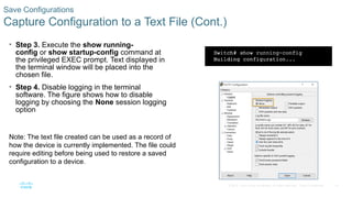 41
© 2016 Cisco and/or its affiliates. All rights reserved. Cisco Confidential
Save Configurations
Capture Configuration to a Text File (Cont.)
• Step 3. Execute the show running-
config or show startup-config command at
the privileged EXEC prompt. Text displayed in
the terminal window will be placed into the
chosen file.
• Step 4. Disable logging in the terminal
software. The figure shows how to disable
logging by choosing the None session logging
option
Note: The text file created can be used as a record of
how the device is currently implemented. The file could
require editing before being used to restore a saved
configuration to a device.
 