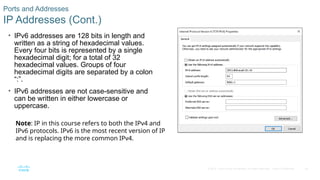 45
© 2016 Cisco and/or its affiliates. All rights reserved. Cisco Confidential
Ports and Addresses
IP Addresses (Cont.)
• IPv6 addresses are 128 bits in length and
written as a string of hexadecimal values.
Every four bits is represented by a single
hexadecimal digit; for a total of 32
hexadecimal values. Groups of four
hexadecimal digits are separated by a colon
“:”.
• IPv6 addresses are not case-sensitive and
can be written in either lowercase or
uppercase.
Note: IP in this course refers to both the IPv4 and
IPv6 protocols. IPv6 is the most recent version of IP
and is replacing the more common IPv4.
 