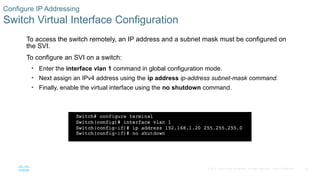 50
© 2016 Cisco and/or its affiliates. All rights reserved. Cisco Confidential
Configure IP Addressing
Switch Virtual Interface Configuration
To access the switch remotely, an IP address and a subnet mask must be configured on
the SVI.
To configure an SVI on a switch:
• Enter the interface vlan 1 command in global configuration mode.
• Next assign an IPv4 address using the ip address ip-address subnet-mask command.
• Finally, enable the virtual interface using the no shutdown command.
 