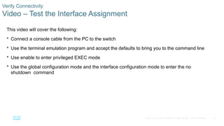53
© 2016 Cisco and/or its affiliates. All rights reserved. Cisco Confidential
Verify Connectivity
Video – Test the Interface Assignment
This video will cover the following:
 Connect a console cable from the PC to the switch
 Use the terminal emulation program and accept the defaults to bring you to the command line
 Use enable to enter privileged EXEC mode
 Use the global configuration mode and the interface configuration mode to enter the no
shutdown command
 