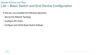 57
© 2016 Cisco and/or its affiliates. All rights reserved. Cisco Confidential
Module Practice and Quiz
Lab – Basic Switch and End Device Configuration
In this lab, you complete the following objectives:
• Set Up the Network Topology
• Configure PC Hosts
• Configure and Verify Basic Switch Settings
 