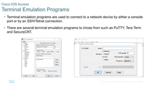 8
© 2016 Cisco and/or its affiliates. All rights reserved. Cisco Confidential
Cisco IOS Access
Terminal Emulation Programs
• Terminal emulation programs are used to connect to a network device by either a console
port or by an SSH/Telnet connection.
• There are several terminal emulation programs to chose from such as PuTTY, Tera Term
and SecureCRT.
 