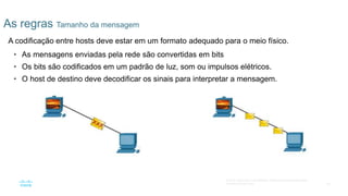 24
© 2016 Cisco e/ou suas afiliadas. Todos os direitos reservados.
Confidencial da Cisco
As regras Tamanho da mensagem
A codificação entre hosts deve estar em um formato adequado para o meio físico.
• As mensagens enviadas pela rede são convertidas em bits
• Os bits são codificados em um padrão de luz, som ou impulsos elétricos.
• O host de destino deve decodificar os sinais para interpretar a mensagem.
 