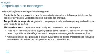 25
© 2016 Cisco e/ou suas afiliadas. Todos os direitos reservados.
Confidencial da Cisco
As regras
Temporização de mensagem
A temporização da mensagem inclui o seguinte:
Controle de fluxo - gerencia a taxa de transmissão de dados e define quanta informação
pode ser enviada e a velocidade na qual ela pode ser entregue.
Tempo limite de resposta — gerencia o tempo que um dispositivo espera quando não ouve
uma resposta do destino.
Método de acesso - determinar quando alguém pode enviar uma mensagem.
• Pode haver várias regras que regem questões como “colisões”. Isso ocorre quando mais
de um dispositivo envia tráfego ao mesmo tempo e as mensagens ficam corrompidas.
• Alguns protocolos são proativos e tentam evitar colisões; outros protocolos são reativos e
estabelecem um método de recuperação após a colisão ocorrer.
 