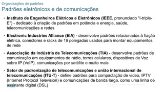 42
© 2016 Cisco e/ou suas afiliadas. Todos os direitos reservados.
Confidencial da Cisco
Organizações de padrões
Padrões eletrônicos e de comunicações
• Instituto de Engenheiros Elétricos e Eletrônicos (IEEE, pronunciado "I-triple-
E") - dedicado à criação de padrões em potência e energia, saúde,
telecomunicações e redes
• Electronic Industries Alliance (EIA) - desenvolve padrões relacionados à fiação
elétrica, conectores e racks de 19 polegadas usados para montar equipamentos
de rede
• Associação da Indústria de Telecomunicações (TIA) - desenvolve padrões de
comunicação em equipamentos de rádio, torres celulares, dispositivos de Voz
sobre IP (VoIP), comunicações por satélite e muito mais
• Setor de padronização de telecomunicações e união internacional de
telecomunicações (ITU-T) - define padrões para compactação de vídeo, IPTV
(Internet Protocol Television) e comunicações de banda larga, como uma linha de
assinante digital (DSL)
 