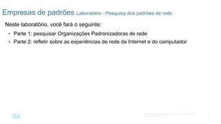43
© 2016 Cisco e/ou suas afiliadas. Todos os direitos reservados.
Confidencial da Cisco
Empresas de padrões Laboratório - Pesquisa dos padrões de rede
Neste laboratório, você fará o seguinte:
• Parte 1: pesquisar Organizações Padronizadoras de rede
• Parte 2: refletir sobre as experiências de rede da Internet e do computador
 