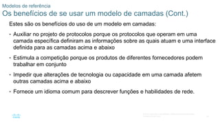 46
© 2016 Cisco e/ou suas afiliadas. Todos os direitos reservados.
Confidencial da Cisco
Modelos de referência
Os benefícios de se usar um modelo de camadas (Cont.)
Estes são os benefícios do uso de um modelo em camadas:
• Auxiliar no projeto de protocolos porque os protocolos que operam em uma
camada específica definiram as informações sobre as quais atuam e uma interface
definida para as camadas acima e abaixo
• Estimula a competição porque os produtos de diferentes fornecedores podem
trabalhar em conjunto
• Impedir que alterações de tecnologia ou capacidade em uma camada afetem
outras camadas acima e abaixo
• Fornece um idioma comum para descrever funções e habilidades de rede.
 