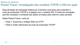 50
© 2016 Cisco e/ou suas afiliadas. Todos os direitos reservados.
Confidencial da Cisco
Modelos de referência
Packet Tracer: Investigação dos modelos TCP/IP e OSI em ação
Esta atividade de simulação destina-se a fornecer uma base para entender a
suíte de protocolos TCP/IP e a relação com o modelo OSI. O modo de simulação
permite visualizar o conteúdo dos dados enviados pela rede em cada camada.
Neste Packet Tracer, você irá:
• Parte 1: Examinar o tráfego Web via HTTP
• Parte 2: Exibir elementos da suíte de protocolos TCP/IP
 