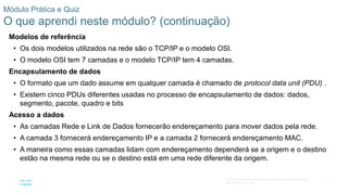 75
© 2016 Cisco e/ou suas afiliadas. Todos os direitos reservados.
Confidencial da Cisco
Módulo Prática e Quiz
O que aprendi neste módulo? (continuação)
Modelos de referência
• Os dois modelos utilizados na rede são o TCP/IP e o modelo OSI.
• O modelo OSI tem 7 camadas e o modelo TCP/IP tem 4 camadas.
Encapsulamento de dados
• O formato que um dado assume em qualquer camada é chamado de protocol data unit (PDU) .
• Existem cinco PDUs diferentes usadas no processo de encapsulamento de dados: dados,
segmento, pacote, quadro e bits
Acesso a dados
• As camadas Rede e Link de Dados fornecerão endereçamento para mover dados pela rede.
• A camada 3 fornecerá endereçamento IP e a camada 2 fornecerá endereçamento MAC.
• A maneira como essas camadas lidam com endereçamento dependerá se a origem e o destino
estão na mesma rede ou se o destino está em uma rede diferente da origem.
 