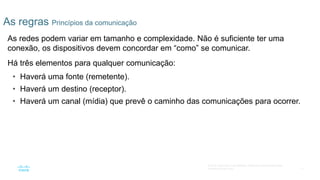 17
© 2016 Cisco e/ou suas afiliadas. Todos os direitos reservados.
Confidencial da Cisco
As regras Princípios da comunicação
As redes podem variar em tamanho e complexidade. Não é suficiente ter uma
conexão, os dispositivos devem concordar em “como” se comunicar.
Há três elementos para qualquer comunicação:
• Haverá uma fonte (remetente).
• Haverá um destino (receptor).
• Haverá um canal (mídia) que prevê o caminho das comunicações para ocorrer.
 