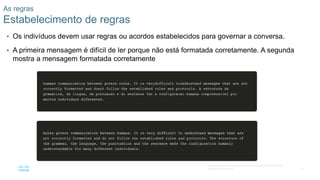 19
© 2016 Cisco e/ou suas afiliadas. Todos os direitos reservados.
Confidencial da Cisco
As regras
Estabelecimento de regras
• Os indivíduos devem usar regras ou acordos estabelecidos para governar a conversa.
• A primeira mensagem é difícil de ler porque não está formatada corretamente. A segunda
mostra a mensagem formatada corretamente
 
